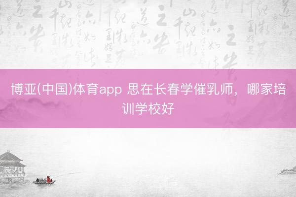 博亚(中国)体育app 思在长春学催乳师，哪家培训学校好