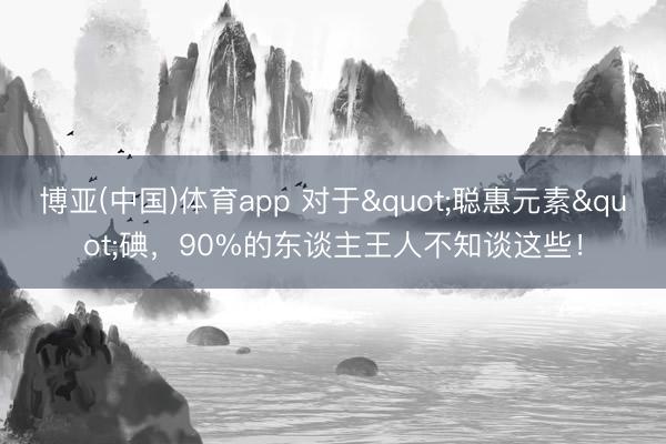 博亚(中国)体育app 对于"聪惠元素"碘，90%的东谈主王人不知谈这些！