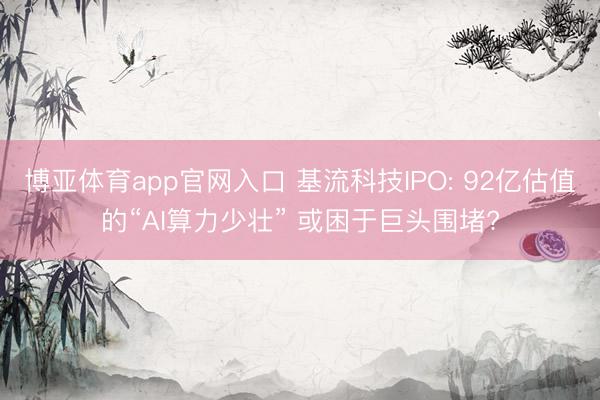 博亚体育app官网入口 基流科技IPO: 92亿估值的“AI算力少壮” 或困于巨头围堵?