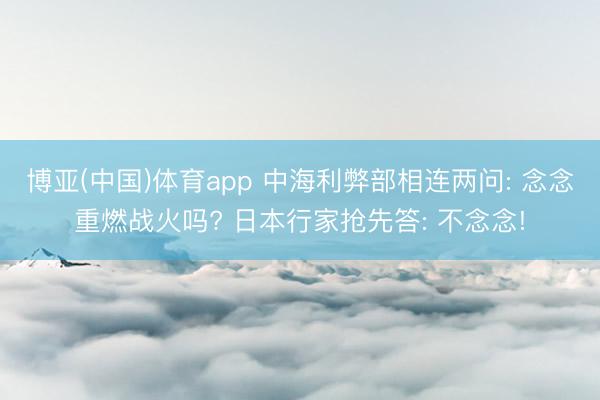 博亚(中国)体育app 中海利弊部相连两问: 念念重燃战火吗? 日本行家抢先答: 不念念!