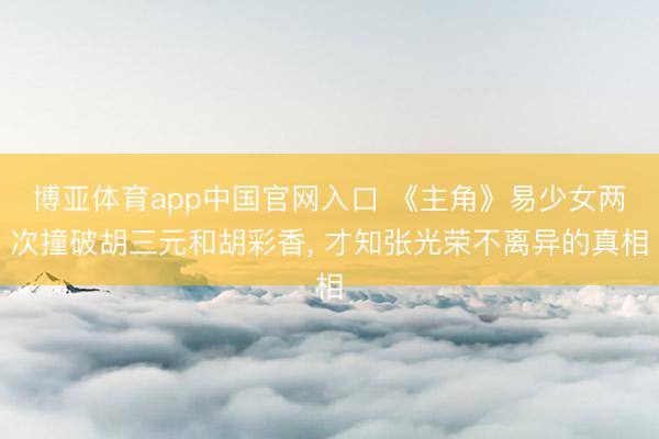 博亚体育app中国官网入口 《主角》易少女两次撞破胡三元和胡彩香， 才知张光荣不离异的真相