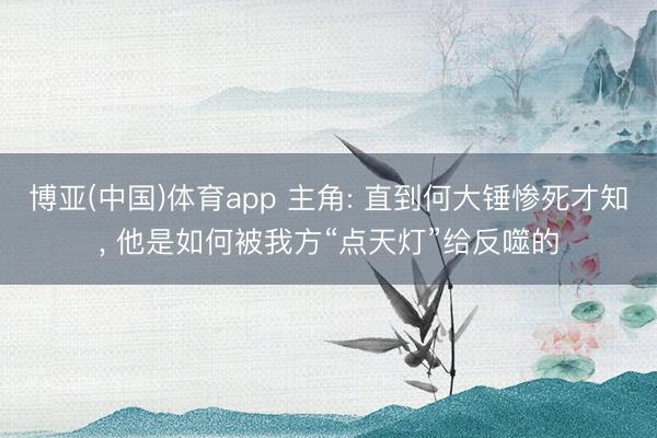 博亚(中国)体育app 主角: 直到何大锤惨死才知， 他是如何被我方“点天灯”给反噬的