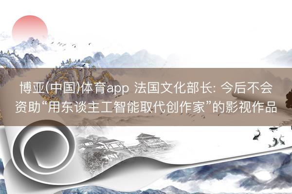 博亚(中国)体育app 法国文化部长: 今后不会资助“用东谈主工智能取代创作家”的影视作品