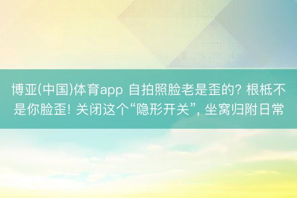 博亚(中国)体育app 自拍照脸老是歪的? 根柢不是你脸歪! 关闭这个“隐形开关”， 坐窝归附日常
