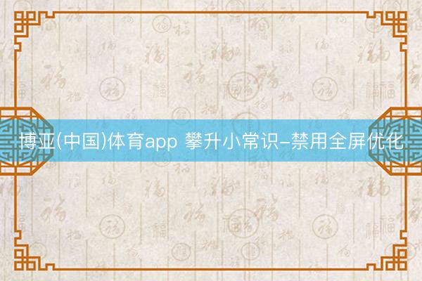博亚(中国)体育app 攀升小常识-禁用全屏优化