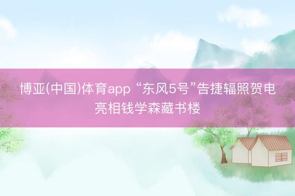 博亚(中国)体育app “东风5号”告捷辐照贺电亮相钱学森藏书楼