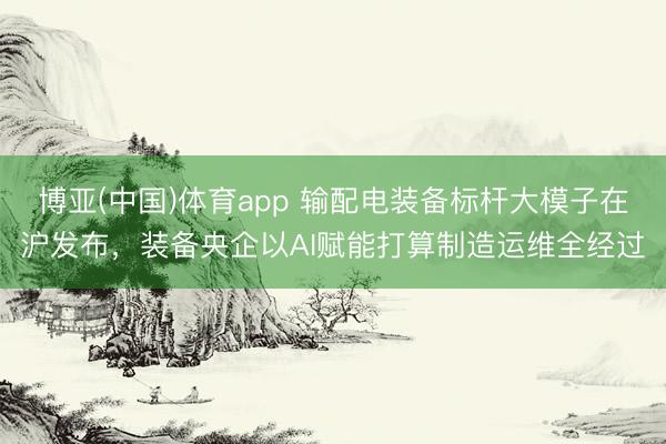 博亚(中国)体育app 输配电装备标杆大模子在沪发布，装备央企以AI赋能打算制造运维全经过