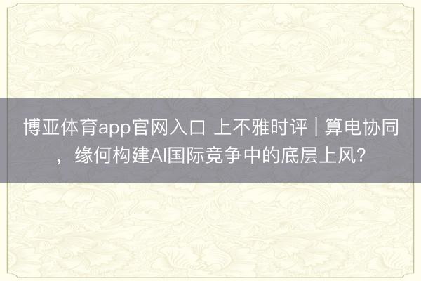 博亚体育app官网入口 上不雅时评 | 算电协同，缘何构建AI国际竞争中的底层上风？