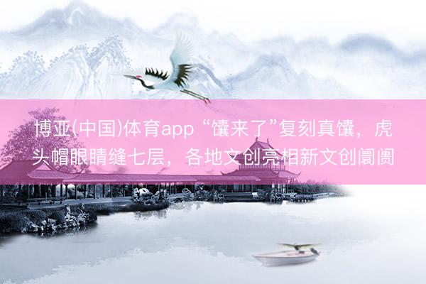 博亚(中国)体育app “馕来了”复刻真馕，虎头帽眼睛缝七层，各地文创亮相新文创阛阓