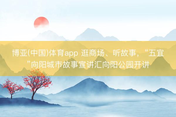 博亚(中国)体育app 逛商场、听故事，“五宜”向阳城市故事宣讲汇向阳公园开讲