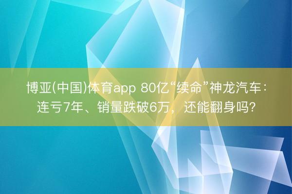 博亚(中国)体育app 80亿“续命”神龙汽车：连亏7年、销量跌破6万，还能翻身吗？