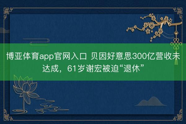 博亚体育app官网入口 贝因好意思300亿营收未达成，61岁谢宏被迫“退休”