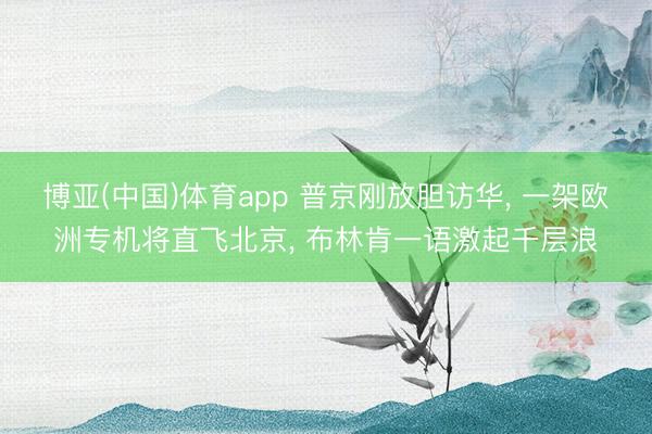 博亚(中国)体育app 普京刚放胆访华， 一架欧洲专机将直飞北京， 布林肯一语激起千层浪
