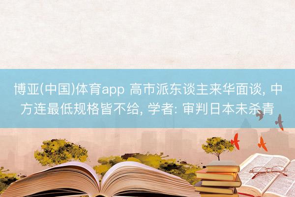 博亚(中国)体育app 高市派东谈主来华面谈， 中方连最低规格皆不给， 学者: 审判日本未杀青