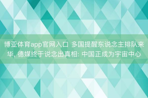 博亚体育app官网入口 多国提醒东说念主排队来华， 德媒终于说念出真相: 中国正成为宇宙中心