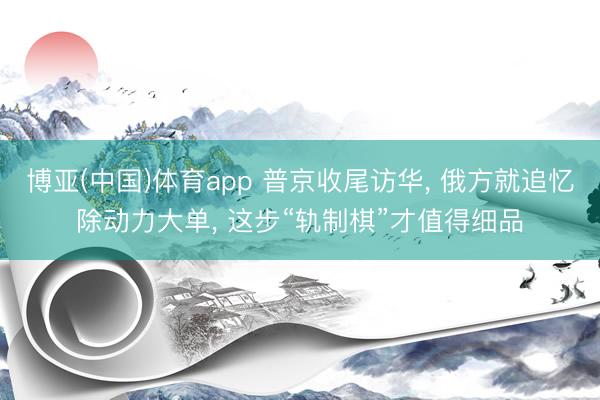 博亚(中国)体育app 普京收尾访华， 俄方就追忆除动力大单， 这步“轨制棋”才值得细品