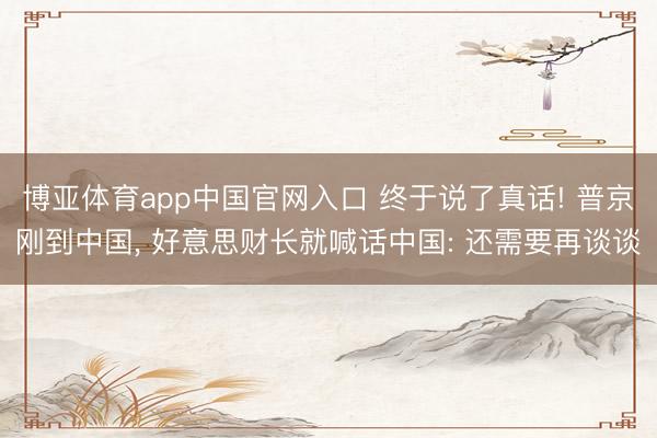 博亚体育app中国官网入口 终于说了真话! 普京刚到中国， 好意思财长就喊话中国: 还需要再谈谈
