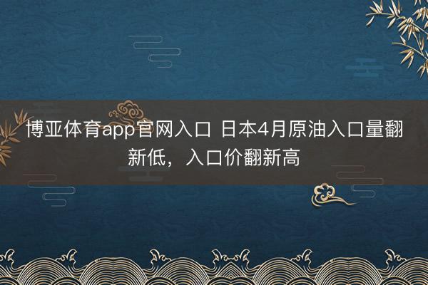 博亚体育app官网入口 日本4月原油入口量翻新低，入口价翻新高