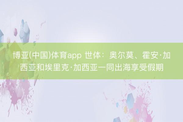 博亚(中国)体育app 世体：奥尔莫、霍安·加西亚和埃里克·加西亚一同出海享受假期