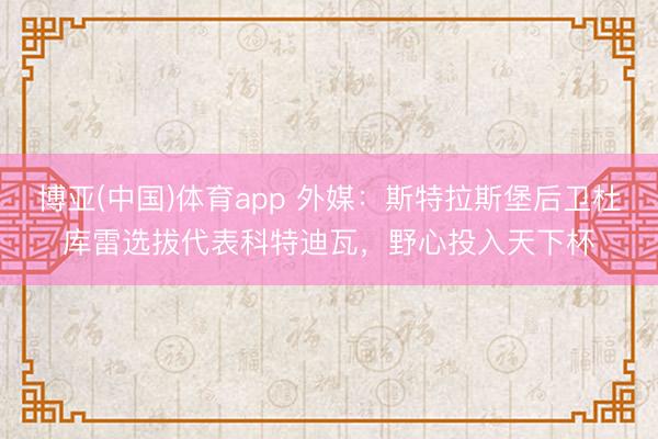 博亚(中国)体育app 外媒：斯特拉斯堡后卫杜库雷选拔代表科特迪瓦，野心投入天下杯