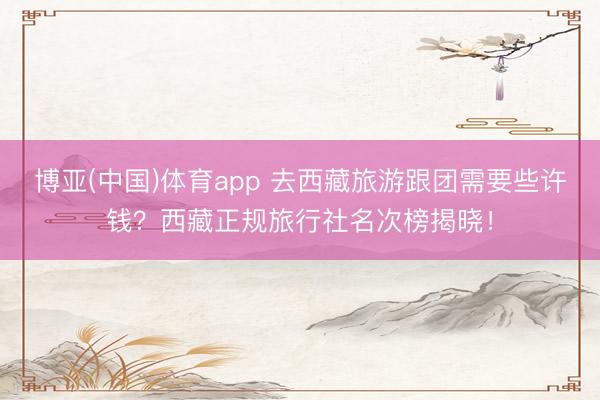博亚(中国)体育app 去西藏旅游跟团需要些许钱？西藏正规旅行社名次榜揭晓！