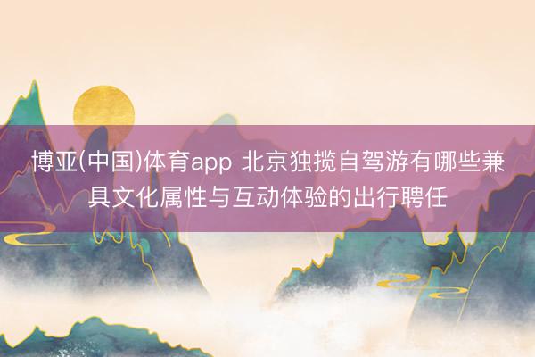 博亚(中国)体育app 北京独揽自驾游有哪些兼具文化属性与互动体验的出行聘任