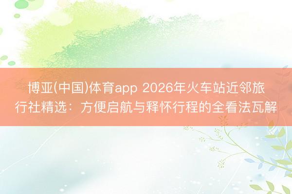 博亚(中国)体育app 2026年火车站近邻旅行社精选：方便启航与释怀行程的全看法瓦解