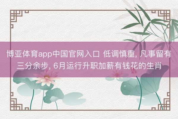 博亚体育app中国官网入口 低调慎重， 凡事留有三分余步， 6月运行升职加薪有钱花的生肖