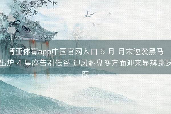 博亚体育app中国官网入口 5 月 月末逆袭黑马出炉 4 星座告别低谷 迎风翻盘多方面迎来显赫跳跃
