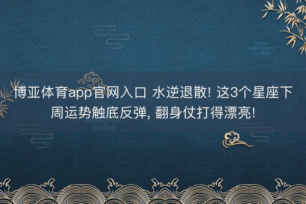 博亚体育app官网入口 水逆退散! 这3个星座下周运势触底反弹， 翻身仗打得漂亮!
