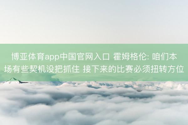 博亚体育app中国官网入口 霍姆格伦: 咱们本场有些契机没把抓住 接下来的比赛必须扭转方位