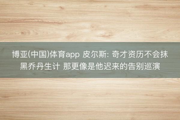 博亚(中国)体育app 皮尔斯: 奇才资历不会抹黑乔丹生计 那更像是他迟来的告别巡演