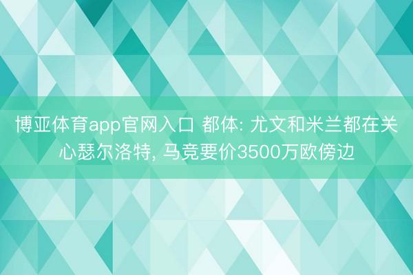 博亚体育app官网入口 都体: 尤文和米兰都在关心瑟尔洛特， 马竞要价3500万欧傍边