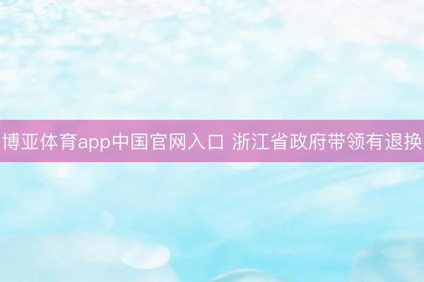 博亚体育app中国官网入口 浙江省政府带领有退换