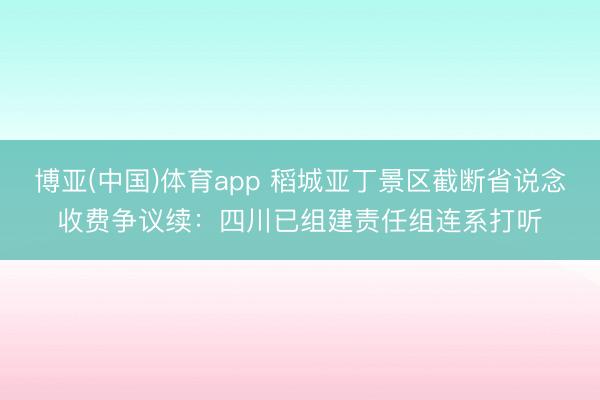 博亚(中国)体育app 稻城亚丁景区截断省说念收费争议续：四川已组建责任组连系打听