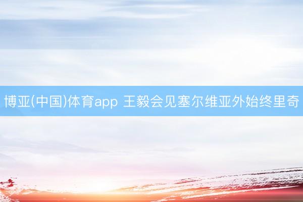 博亚(中国)体育app 王毅会见塞尔维亚外始终里奇