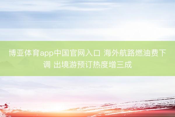 博亚体育app中国官网入口 海外航路燃油费下调 出境游预订热度增三成
