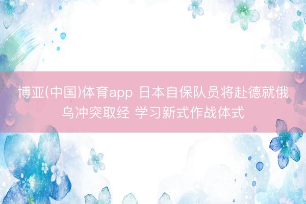 博亚(中国)体育app 日本自保队员将赴德就俄乌冲突取经 学习新式作战体式