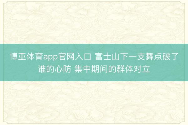 博亚体育app官网入口 富士山下一支舞点破了谁的心防 集中期间的群体对立