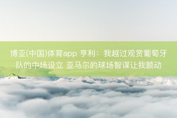 博亚(中国)体育app 亨利：我越过观赏葡萄牙队的中场设立 亚马尔的球场智谋让我颤动