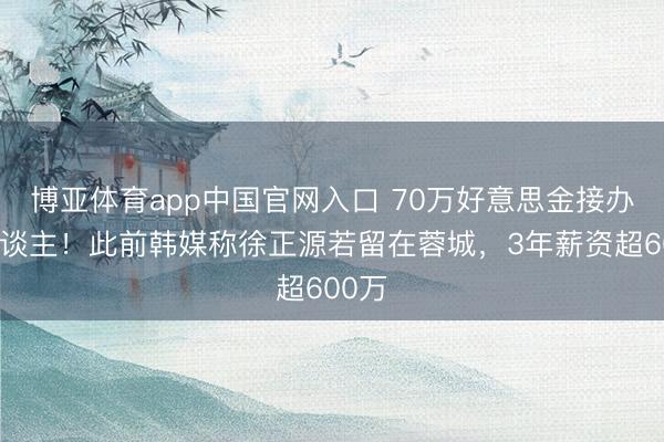 博亚体育app中国官网入口 70万好意思金接办铁东谈主！此前韩媒称徐正源若留在蓉城，3年薪资超600万