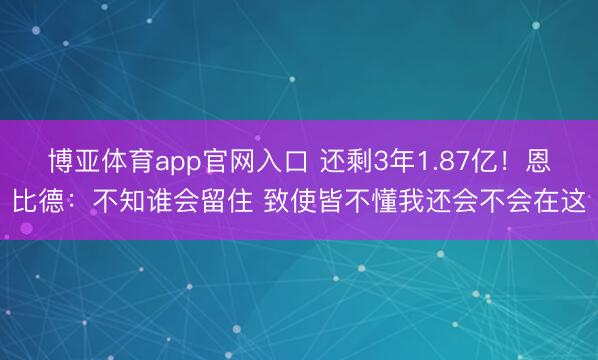 博亚体育app官网入口 还剩3年1.87亿！恩比德：不知谁会留住 致使皆不懂我还会不会在这