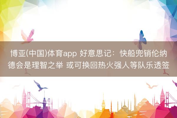 博亚(中国)体育app 好意思记：快船兜销伦纳德会是理智之举 或可换回热火强人等队乐透签
