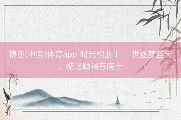 博亚(中国)体育app 时光相册丨 一世逐梦蓝天，惦记顾诵芬院士