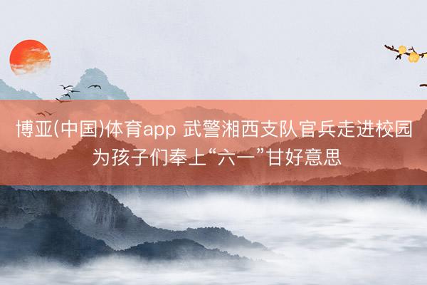 博亚(中国)体育app 武警湘西支队官兵走进校园 为孩子们奉上“六一”甘好意思