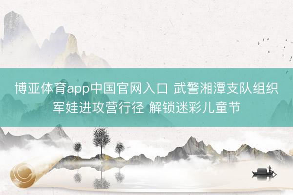博亚体育app中国官网入口 武警湘潭支队组织军娃进攻营行径 解锁迷彩儿童节