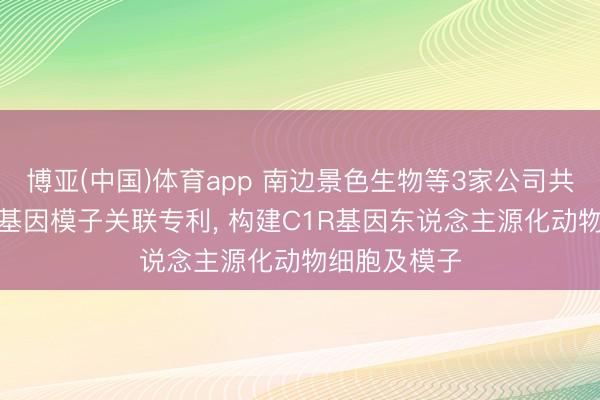 博亚(中国)体育app 南边景色生物等3家公司共同获取C1R基因模子关联专利， 构建C1R基因东说念主源化动物细胞及模子