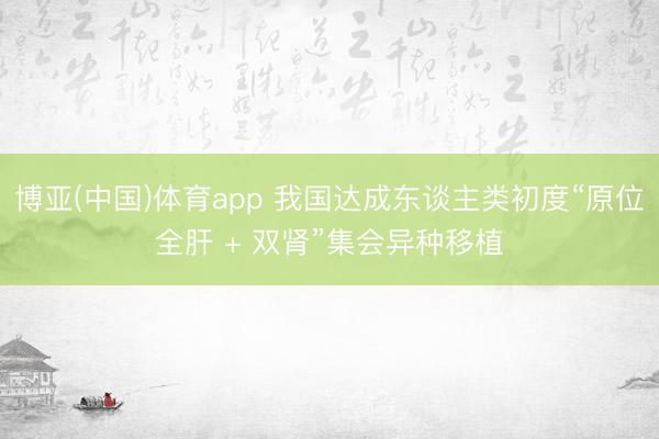 博亚(中国)体育app 我国达成东谈主类初度“原位全肝 + 双肾”集会异种移植