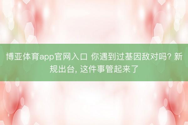 博亚体育app官网入口 你遇到过基因敌对吗? 新规出台， 这件事管起来了