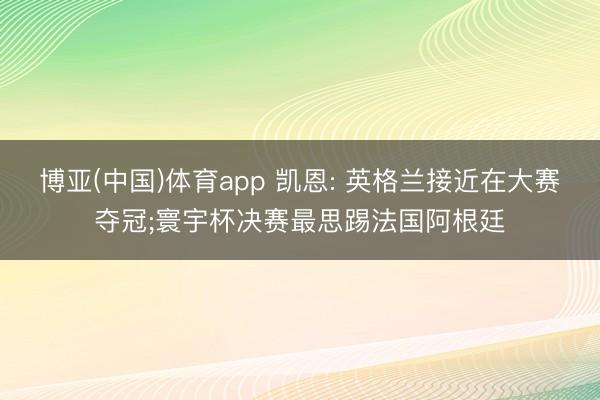 博亚(中国)体育app 凯恩: 英格兰接近在大赛夺冠;寰宇杯决赛最思踢法国阿根廷